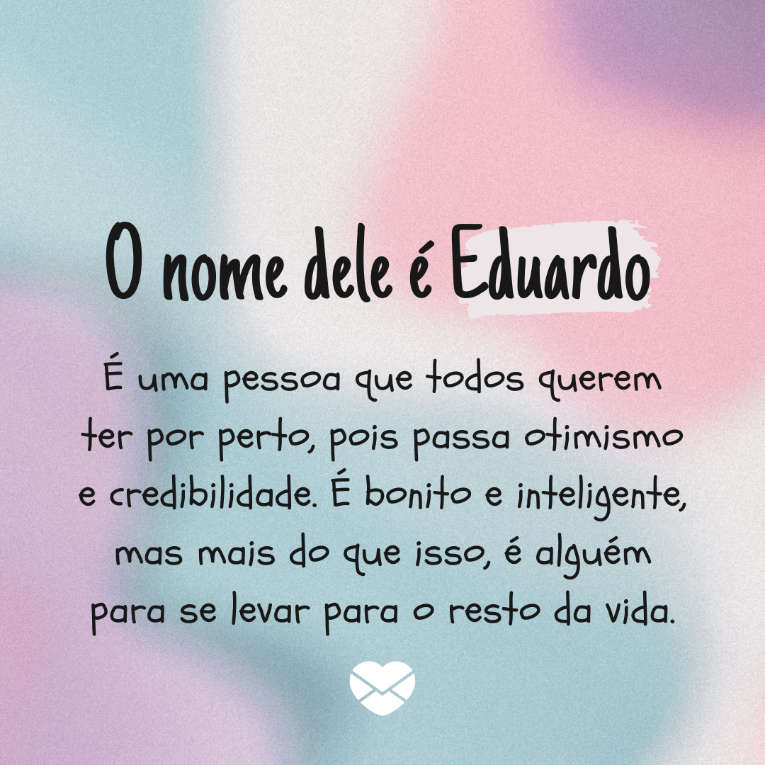 'O nome dele é Eduardo   É uma pessoa que todos querem ter por perto, pois passa otimismo e credibilidade. É bonito e inteligente, mas mais do que isso, é alguém para se levar para o resto da vida.' - Significado do nome Eduardo