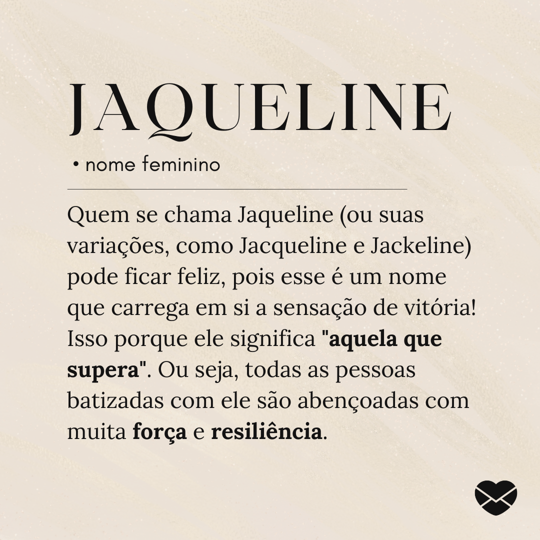 'Quem se chama Jaqueline (ou suas variações, como Jacqueline e Jackeline) pode ficar feliz, pois esse é um nome que carrega em si a sensação de vitória! Isso porque ele significa 'aquela que supera'. Ou seja, todas as pessoas batizadas com ele são abençoadas com muita força e resiliência.- Significa