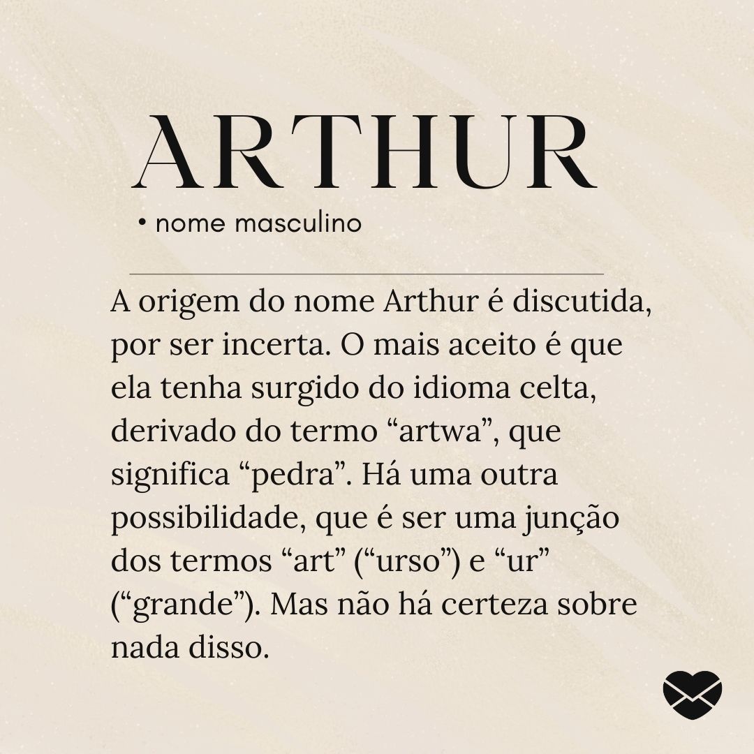 'A origem do nome Arthur é discutida, por ser incerta. O mais aceito é que ela tenha surgido do idioma celta, derivado do termo “artwa”, que significa “pedra”. Há uma outra possibilidade, que é ser uma junção dos termos “art” (“urso”) e “ur” (“grande”). Mas não há certeza sobre nada disso.'.- Signif