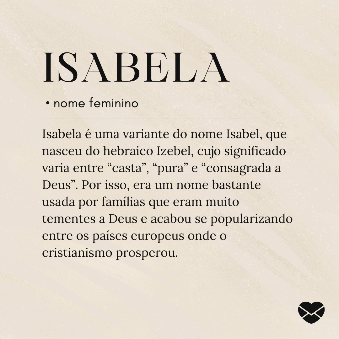 Isabela é uma variante do nome Isabel, que nasceu do hebraico Izebel, cujo significado varia entre “casta”, “pura” e “consagrada a Deus”. Por isso, era um nome bastante usada por famílias que eram muito tementes a Deus e acabou se popularizando entre os países europeus onde o cristianismo prosperou