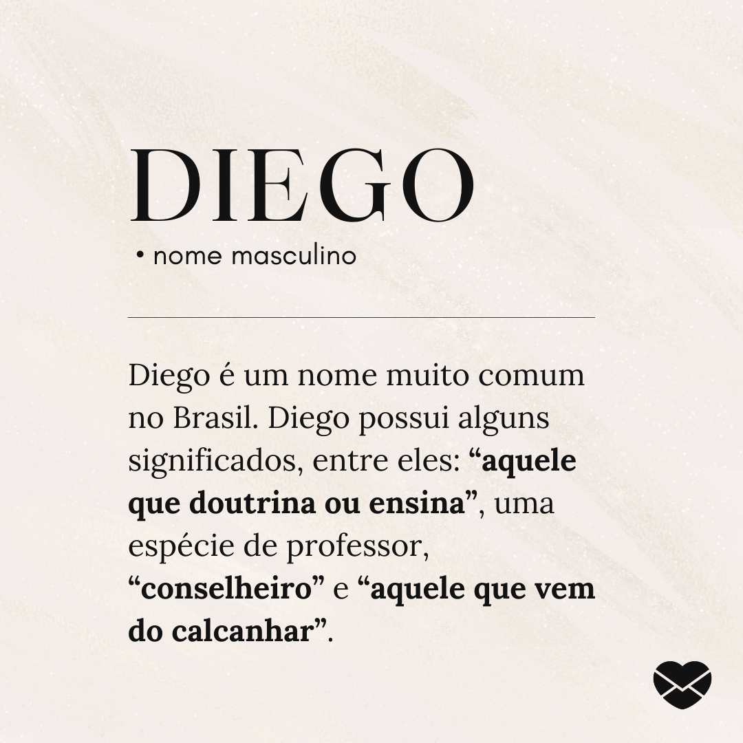 'Diego.  • nome masculino. Diego é um nome muito comum no Brasil. Diego possui alguns significados, entre eles: “aquele que doutrina ou ensina”, uma espécie de professor, “conselheiro” e “aquele que vem do calcanhar”. ' - Significado do nome Diego