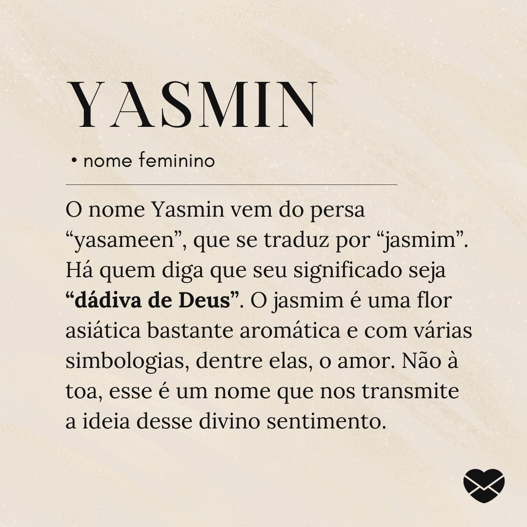 'O nome Yasmin vem do persa “yasameen”, que se traduz por “jasmim”. Há quem diga que seu significado seja “dádiva de Deus”. O jasmim é uma flor asiática bastante aromática e com várias simbologias, dentre elas, o amor. Não à toa, esse é um nome que nos transmite a ideia desse divino sentimento.'- Si
