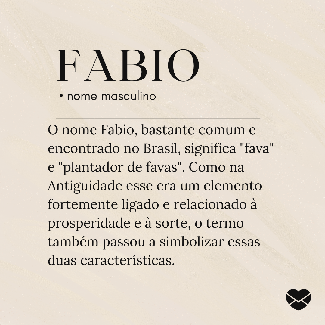 'O nome Fabio, bastante comum e encontrado no Brasil, significa 'fava' e 'plantador de favas'. Como na Antiguidade esse era um elemento fortemente ligado e relacionado à prosperidade e à sorte, o termo também passou a simbolizar essas duas características.'- Significado do nome Fabio
