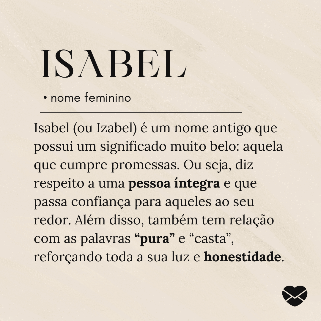 'Isabel (ou Izabel) é um nome antigo que possui um significado muito belo: aquela que cumpre promessas. Ou seja, diz respeito a uma pessoa íntegra e que passa confiança para aqueles ao seu redor. Além disso, também tem relação com as palavras “pura” e “casta”, reforçando toda a sua luz e honestidade