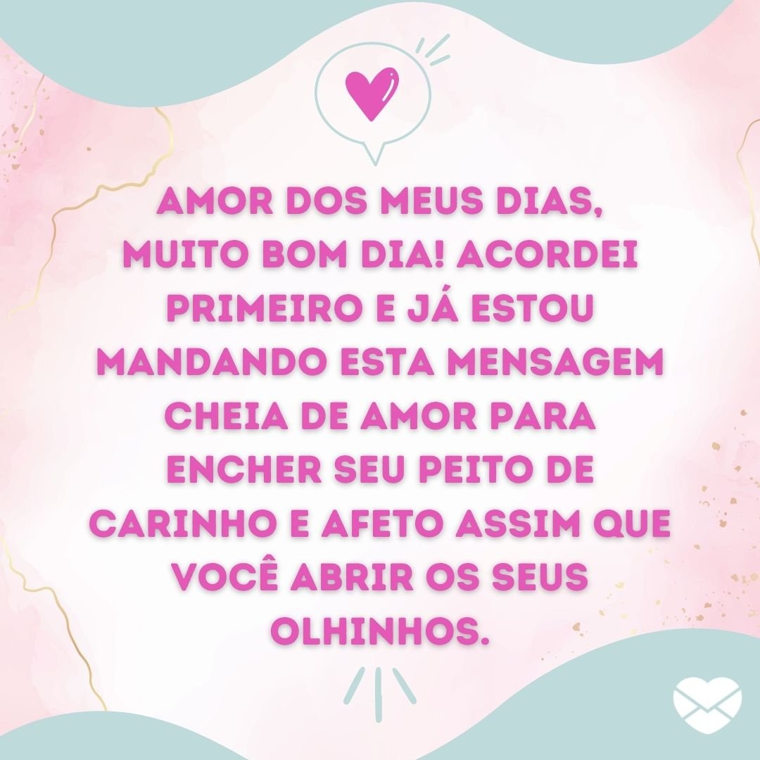 ''Amor dos meus dias, muito bom dia! Acordei primeiro e já estou mandando esta mensagem cheia de amor para encher seu peito de carinho e afeto assim que você abrir os seus olhinhos.'' -Bom dia, amor