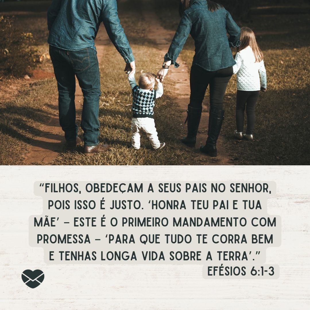 '“Filhos, obedeçam a seus pais no Senhor, pois isso é justo. ‘Honra teu pai e tua mãe’ – este é o primeiro mandamento com promessa – ‘para que tudo te corra bem e tenhas longa vida sobre a terra’.” Efésios 6:1-3 '-Versículos sobre filhos