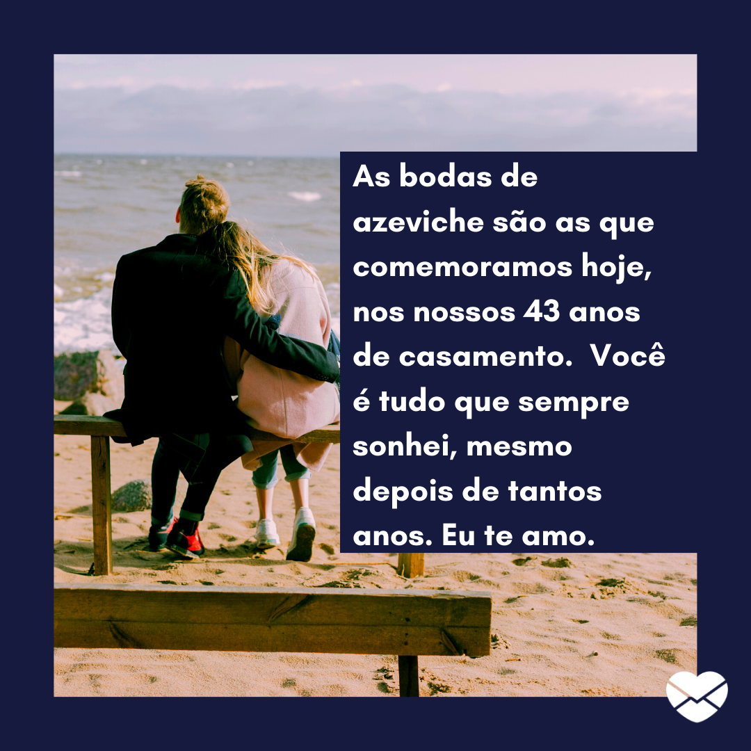 ''As bodas de azeviche são as que comemoramos hoje, nos nossos 43 anos de casamento.  Você é tudo que sempre sonhei, mesmo depois de tantos anos. Eu te amo.''
 - 43 anos de casados: mensagens de casamento para bodas de Azeviche