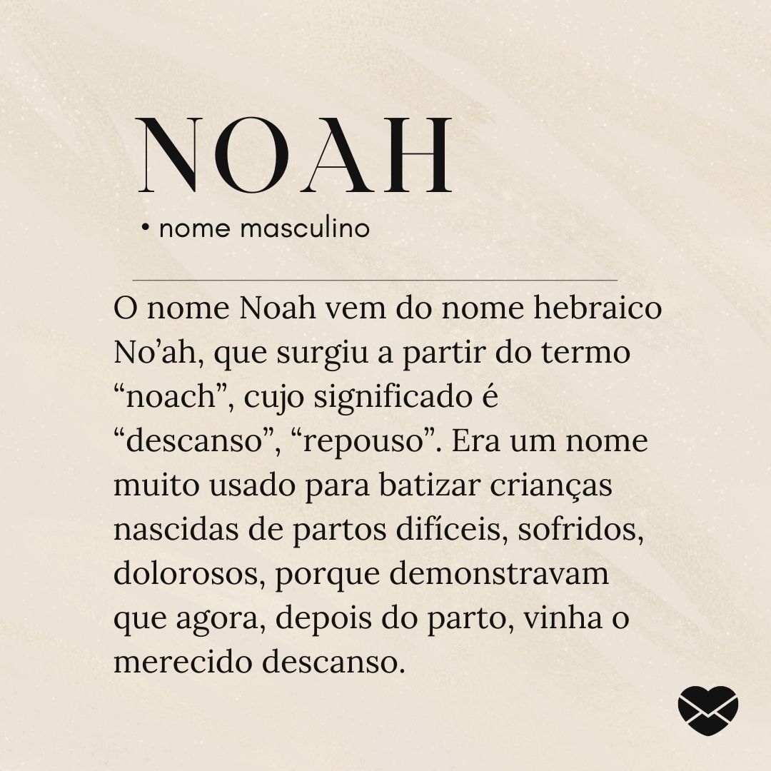 'O nome Noah vem do nome hebraico No’ah, que surgiu a partir do termo “noach”, cujo significado é “descanso”, “repouso”. Era um nome muito usado para batizar crianças nascidas de partos difíceis, sofridos, dolorosos, porque demonstravam que agora, depois do parto, vinha o merecido descanso.'- Signif