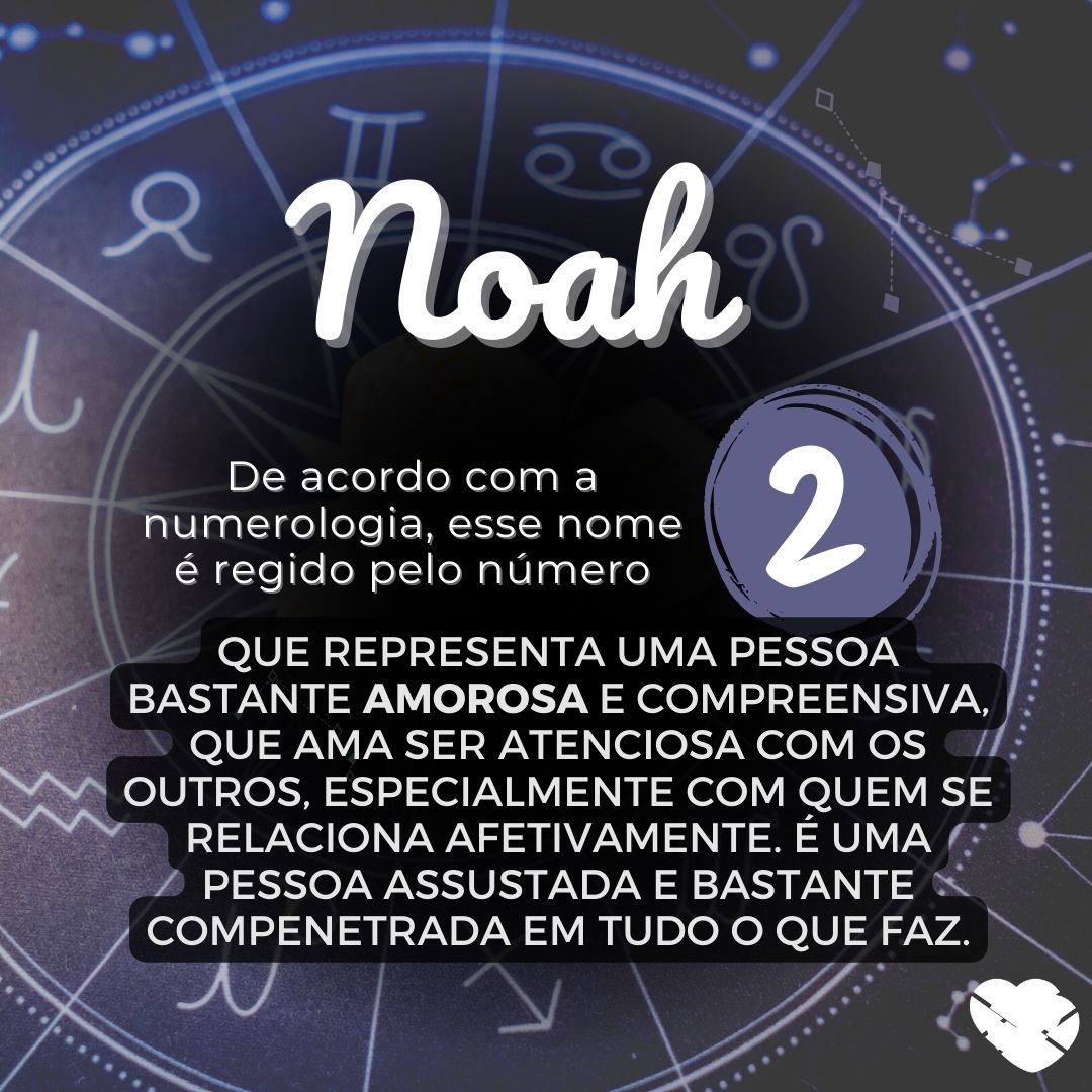 'Noah, de acordo com a numerologia, esse nome é regido pelo número 2, que representa uma pessoa bastante amorosa e compreensiva, que ama ser atenciosa com os outros, especialmente com quem se relaciona afetivamente. É uma pessoa assustada e bastante compenetrada em tudo o que faz.'- Significado do n