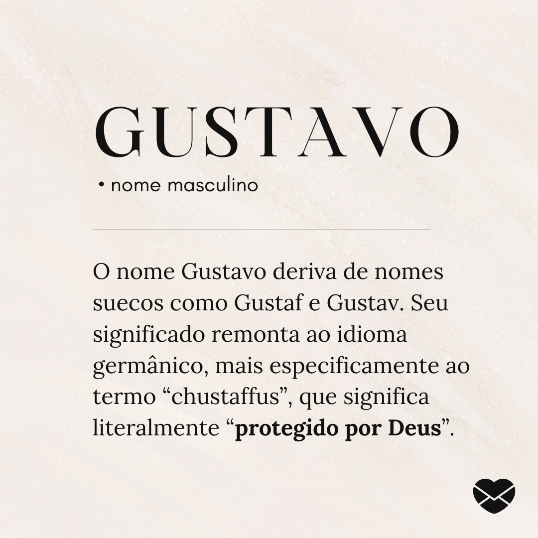 'O nome Gustavo deriva de nomes suecos como Gustaf e Gustav. Seu significado remonta ao idioma germânico, mais especificamente ao termo “chustaffus”, que significa literalmente “protegido por Deus”.' - Significado do nome Gustavo