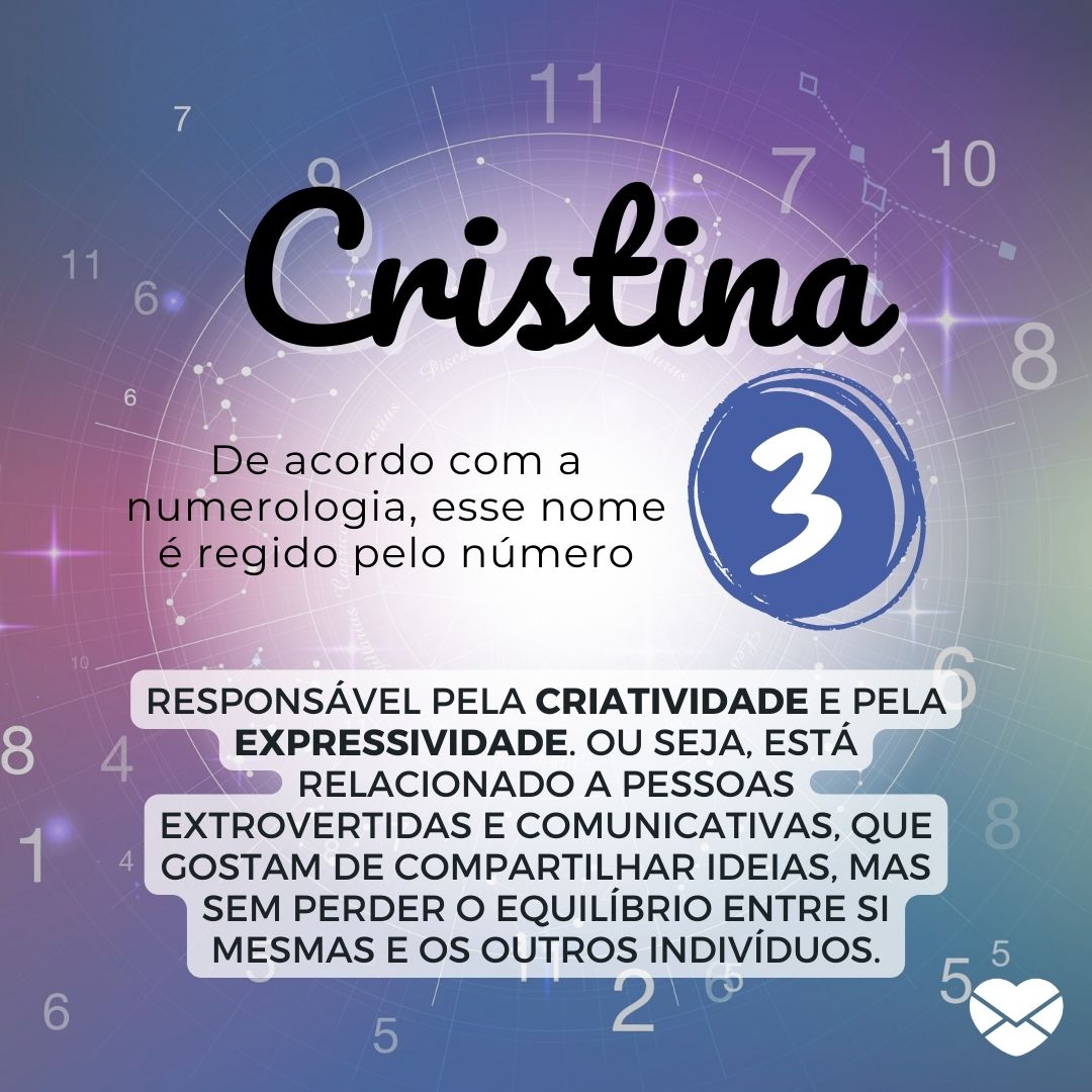 'Cristina. De acordo com a numerologia, esse nome é regido pelo número 3, responsável pela criatividade e pela expressividade. Ou seja, está relacionado a pessoas extrovertidas e comunicativas, que gostam de compartilhar ideias, mas sem perder o equilíbrio entre si mesmas e os outros indivíduos.' -