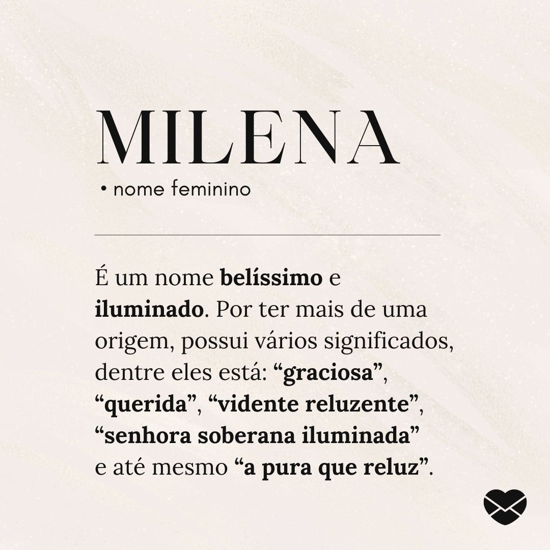 'Milena é um nome belíssimo e iluminado. Por ter mais de uma origem, possui vários significados, dentre eles está: “graciosa”, “querida”, “vidente reluzente”, “senhora soberana iluminada”