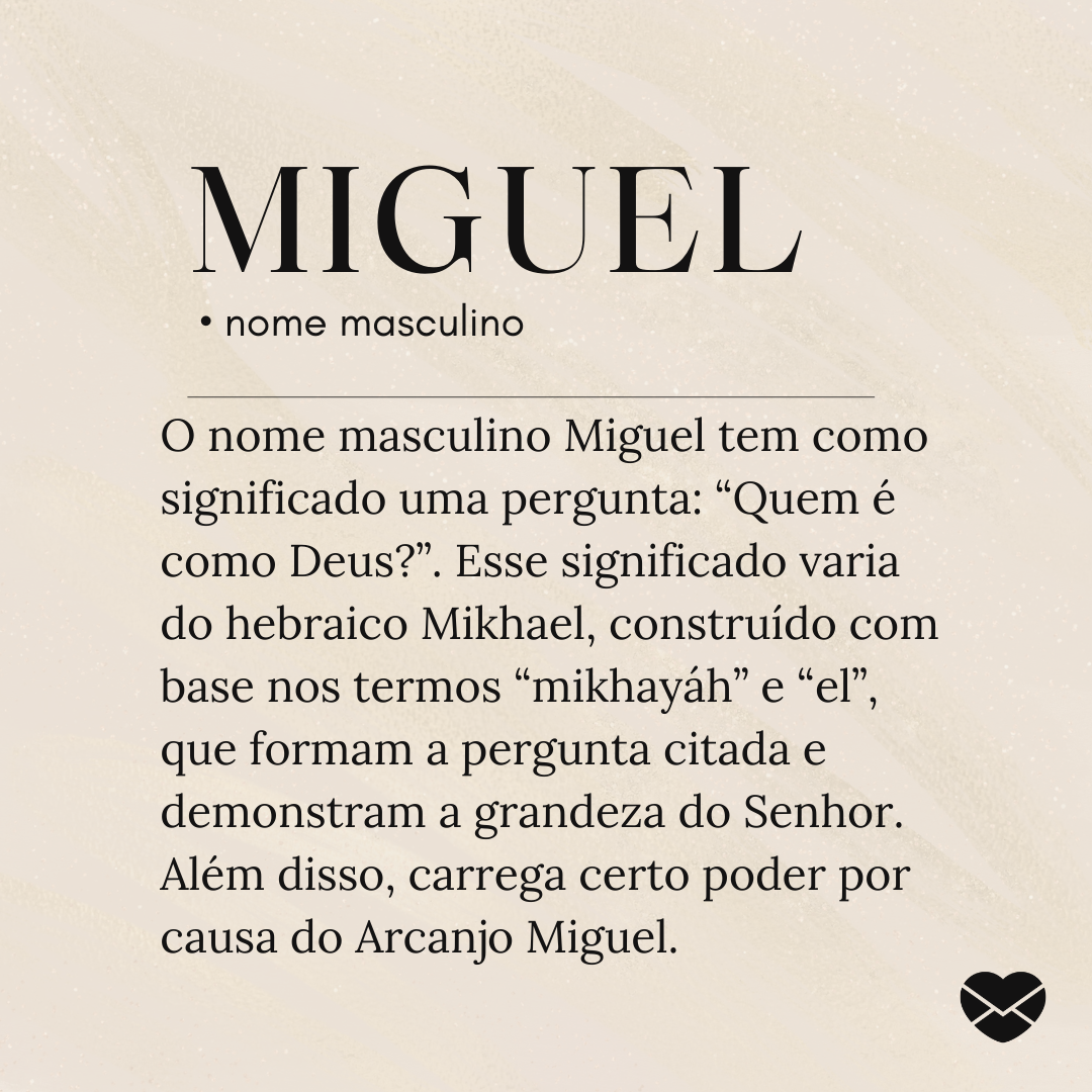 O nome masculino Miguel tem como significado uma pergunta: “Quem é como Deus?”. Esse significado varia do hebraico Mikhael, construído com base nos termos “mikhayáh” e “el”, que formam a pergunta citada e demonstram a grandeza do Senhor. Além disso, carrega certo poder por causa do Arcanjo Miguel.-