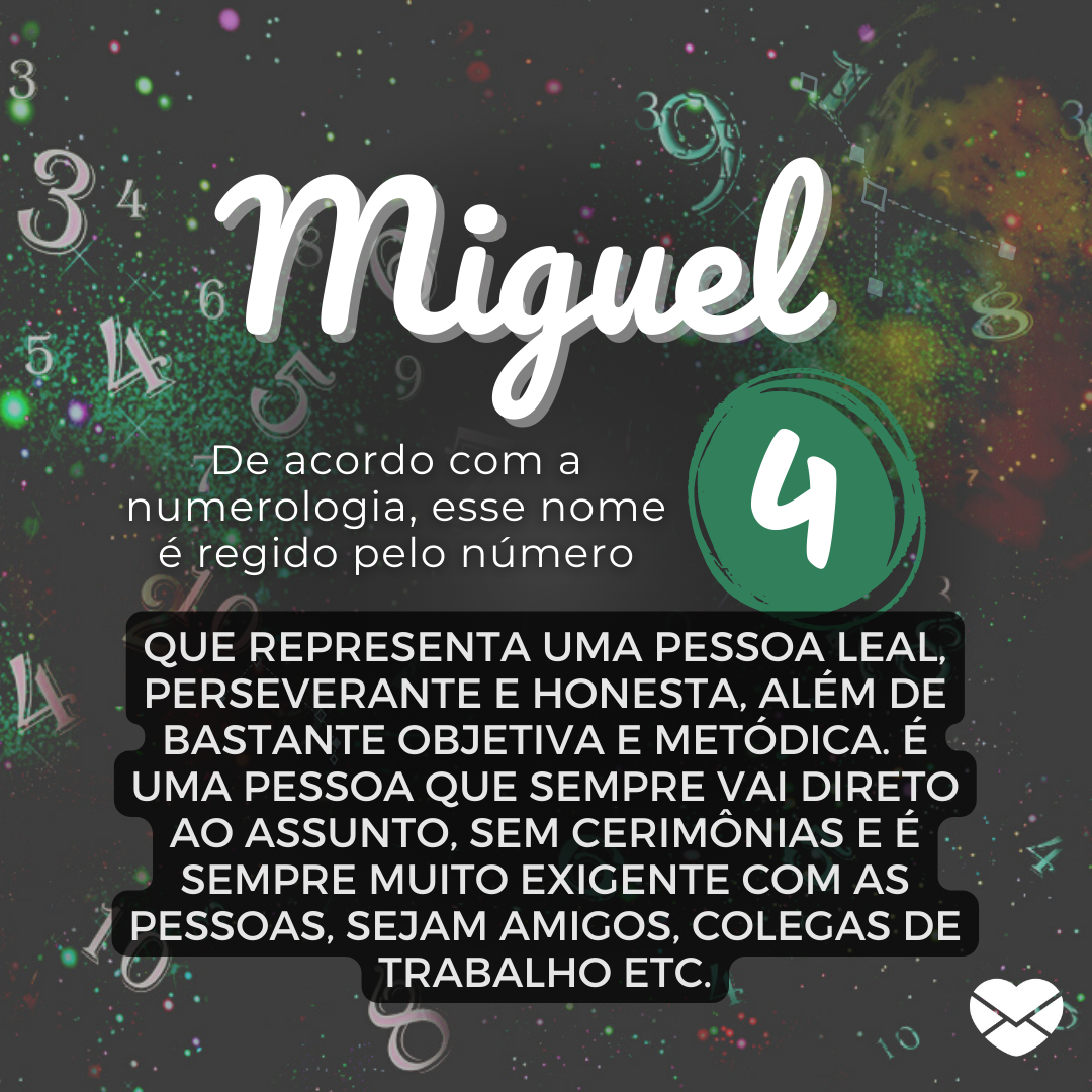 'Miguel, de acordo com a numerologia, esse nome é regido pelo número 4. Que representa uma pessoa leal, perseverante e honesta, além de bastante objetiva e metódica. É uma pessoa que sempre vai direto ao assunto, sem cerimônias e é sempre muito exigente com as pessoas, sejam amigos (...)