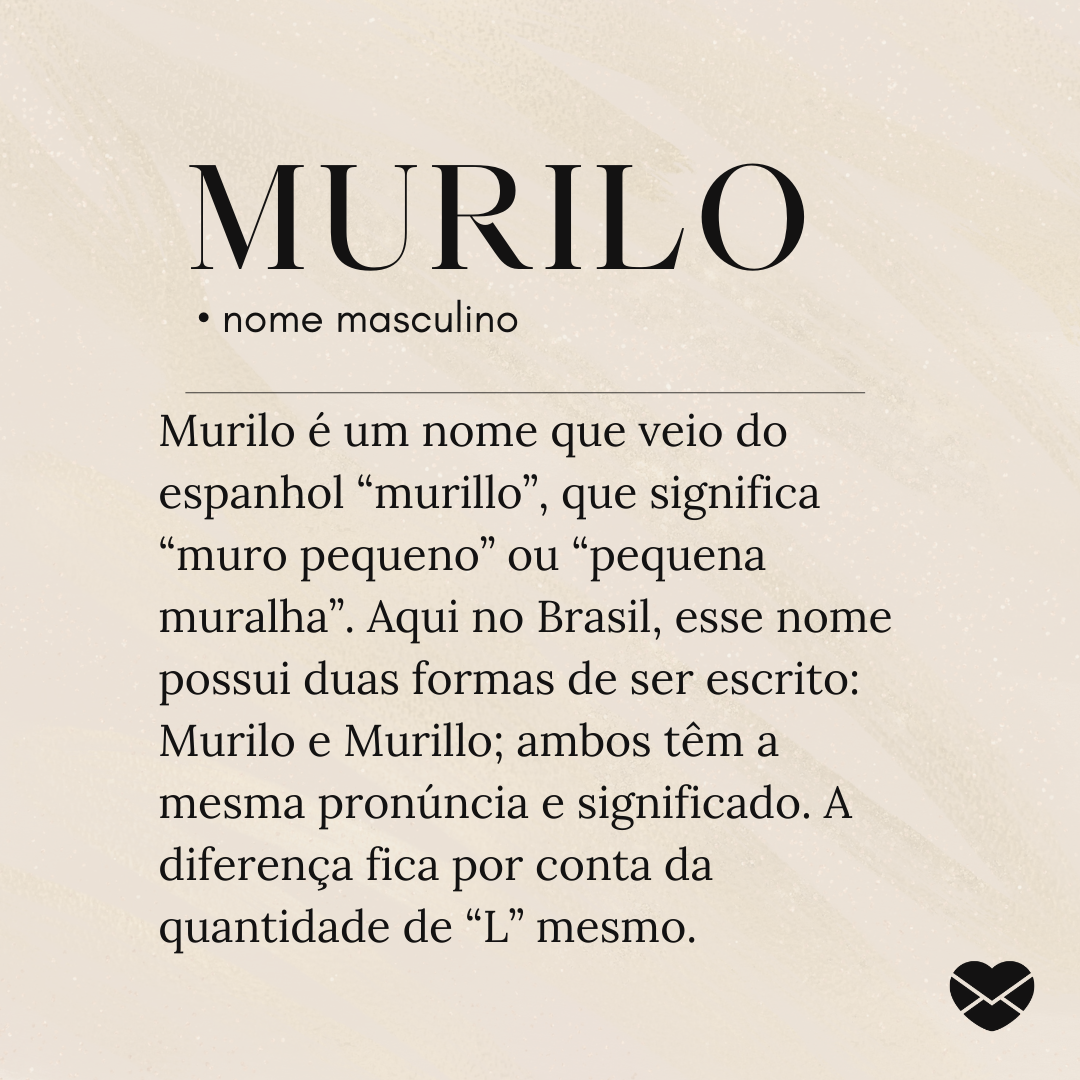 'Murilo é um nome que veio do espanhol “murillo”, que significa “muro pequeno” ou “pequena muralha”. Aqui no Brasil, esse nome possui duas formas de ser escrito: Murilo e Murillo; ambos têm a mesma pronúncia e significado. A diferença fica por conta da quantidade de “L” mesmo.- Significado do nome M