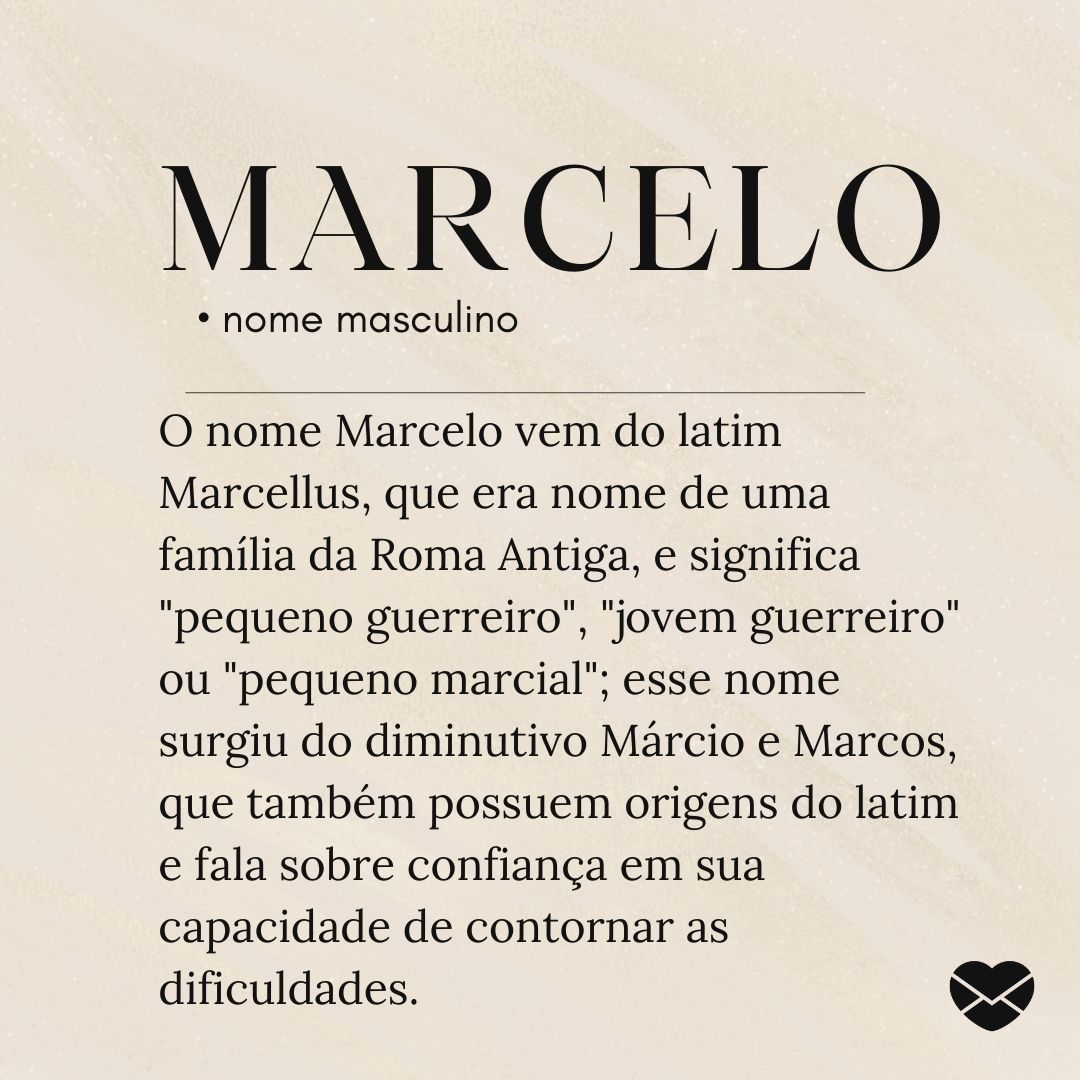 'O nome Marcelo vem do latim Marcellus, que era nome de uma família da Roma Antiga, e significa 'pequeno guerreiro', 'jovem guerreiro' ou 'pequeno marcial'; esse nome surgiu do diminutivo Márcio e Marcos, que também possuem origens do latim e fala sobre confiança em sua capacidade de (...)'
