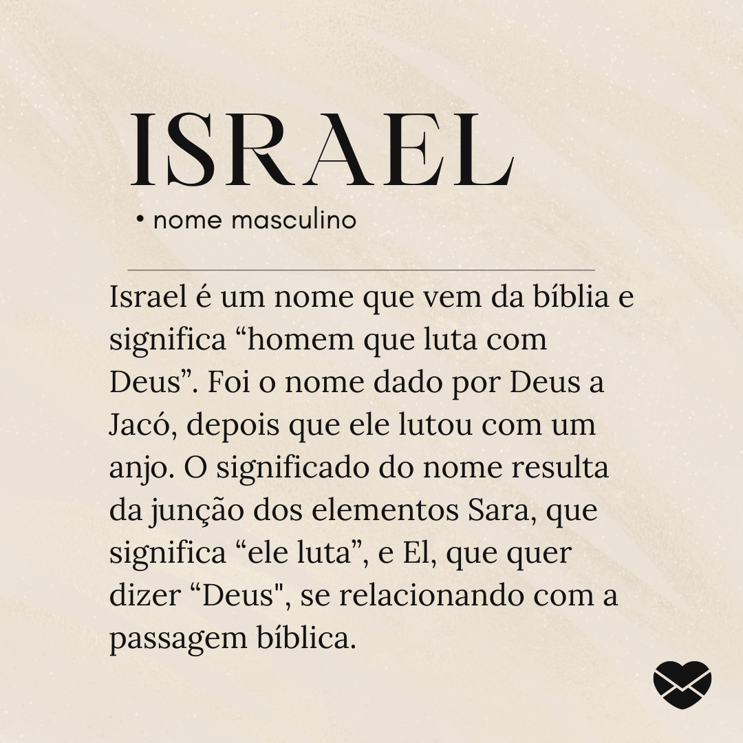 'Israel é um nome que vem da bíblia e significa “homem que luta com Deus”. Foi o nome dado por Deus a Jacó, depois que ele lutou com um anjo. O significado do nome resulta da junção dos elementos Sara, que significa “ele luta”, e El, que quer dizer “Deus', se relacionando com a passagem bíblica.- S