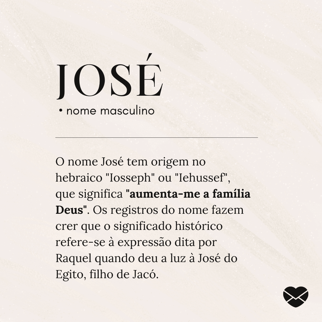 'José.  • nome masculino. O nome José tem origem no hebraico 'Iosseph' ou 'Iehussef', que significa 'aumenta-me a família Deus'. Os registros do nome fazem crer que o significado histórico refere-se à expressão dita por Raquel quando deu a luz à José do Egito, filho de Jacó.' (...)