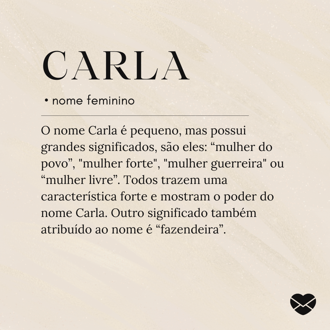O nome Carla é pequeno, mas possui grandes significados, são eles: “mulher do povo”, 'mulher forte', 'mulher guerreira' ou “mulher livre”. Todos trazem uma característica forte e mostram o poder do nome Carla. Outro significado também atribuído ao nome é “fazendeira”.- Significado do nome Carla