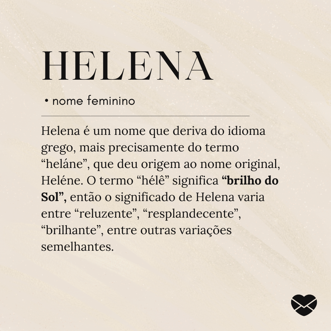 Helena é um nome que deriva do idioma grego, mais precisamente do termo “heláne”, que deu origem ao nome original, Heléne. O termo “hélê” significa “brilho do Sol”, então o significado de Helena varia entre “reluzente”, “resplandecente”, “brilhante”, entre outras variações semelhantes.- Significado