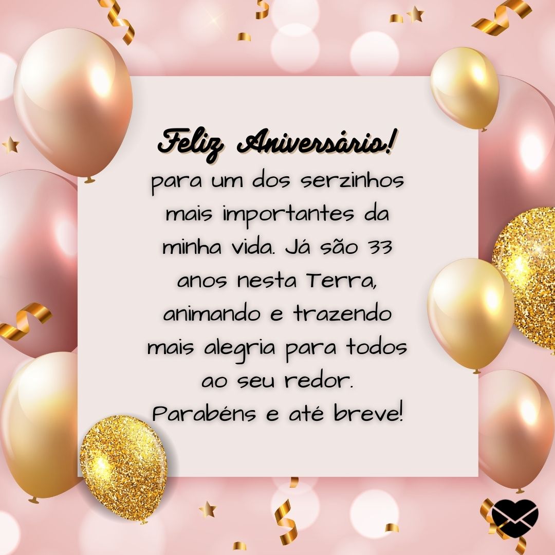 '' Feliz Aniversário! para um dos serzinhos mais importantes da minha vida. Já são 33 anos nesta Terra, animando e trazendo mais alegria para todos ao seu redor. Parabéns e até breve!'' -Mensagens de aniversário para 33 anos