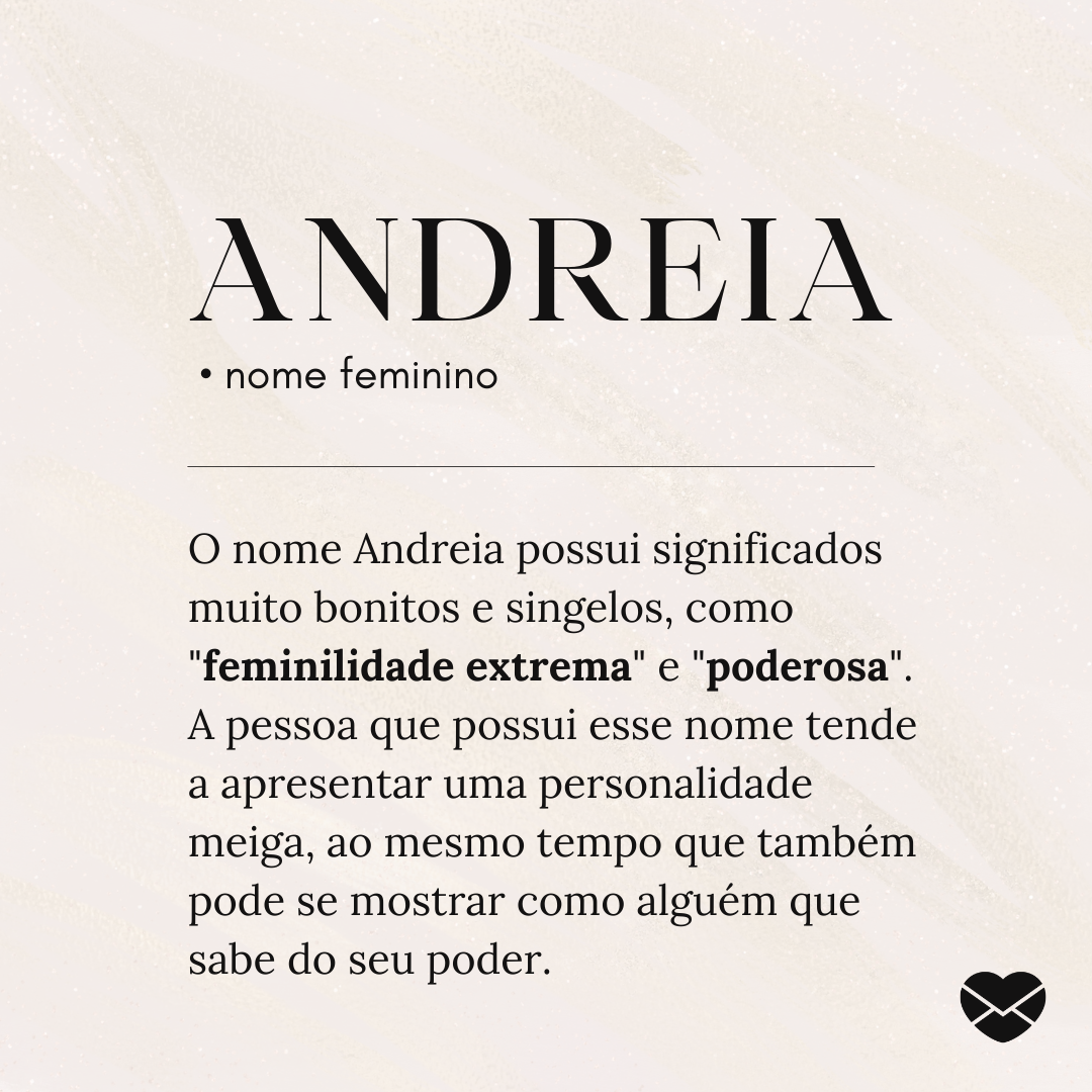 'Andreia.  • nome feminino. O nome Andreia possui significados muito bonitos e singelos, como 'feminilidade extrema' e 'poderosa'. A pessoa que possui esse nome tende a apresentar uma personalidade meiga, ao mesmo tempo que também pode se mostrar como alguém que sabe do seu poder.'