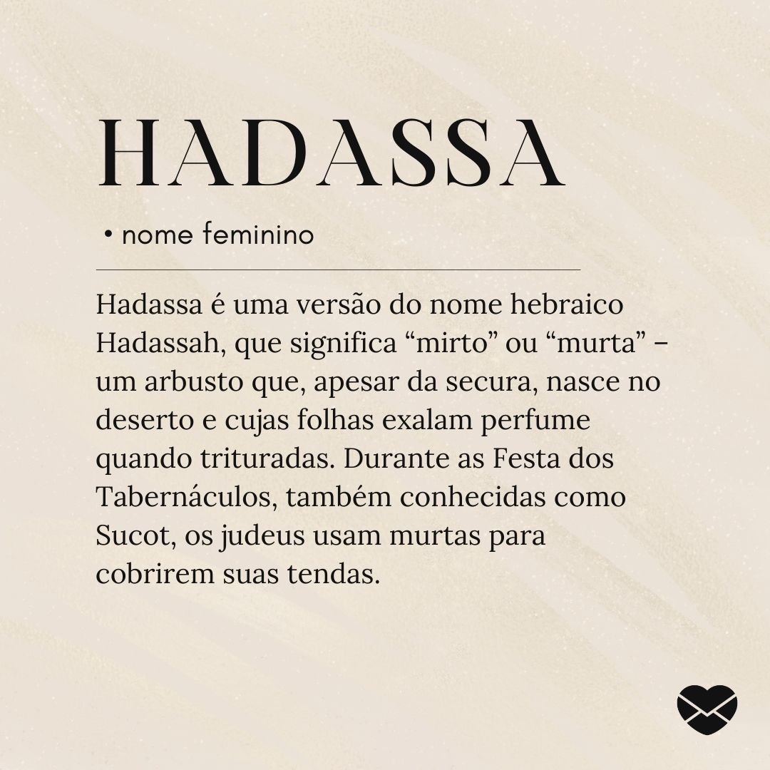 Hadassa é uma versão do nome hebraico Hadassah, que significa “mirto” ou “murta” – um arbusto que, apesar da secura, nasce no deserto e cujas folhas exalam perfume quando trituradas. Durante as Festa dos Tabernáculos, também conhecidas como Sucot, os judeus usam murtas para cobrirem suas tendas.