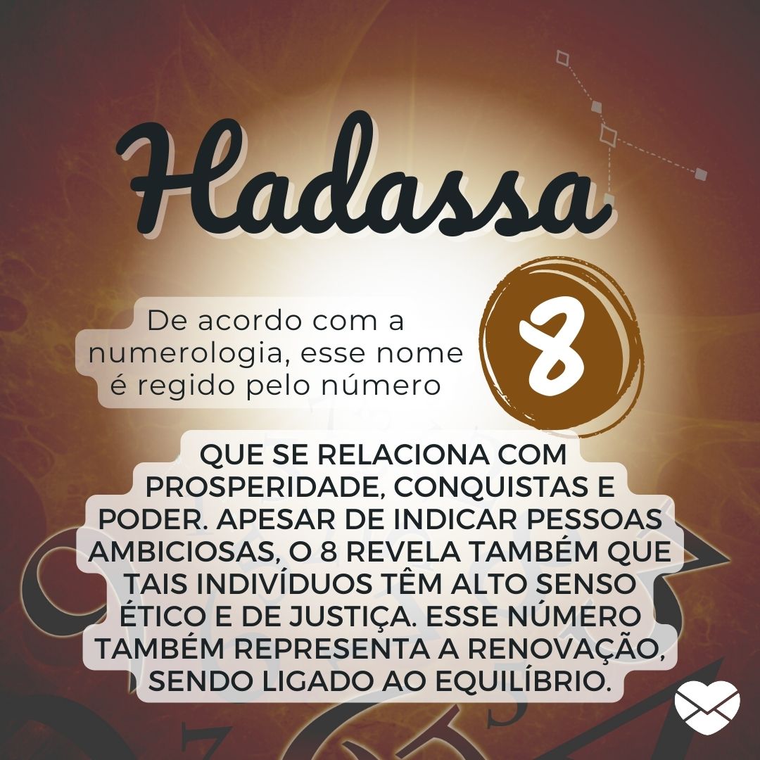 Hadassa, De acordo com a Numerologia, esse nome é regido pelo número 8 que se relaciona com prosperidade, conquistas e poder. Apesar de indicar pessoas ambiciosas, o 8 revela também que tais indivíduos têm alto senso ético e de justiça..' - Significado do nome Hadassa