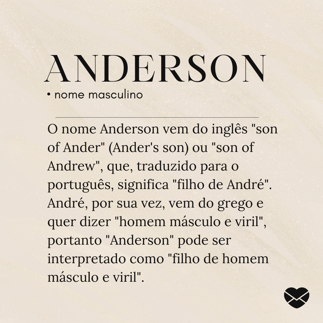 O nome Anderson vem do inglês 'son of Ander' (Ander's son) ou 'son of Andrew', que, traduzido para o português, significa 'filho de André'. André, por sua vez, vem do grego e quer dizer 'homem másculo e viril', portanto 'Anderson' pode ser interpretado como 'filho de homem másculo e viril'.- Signifi