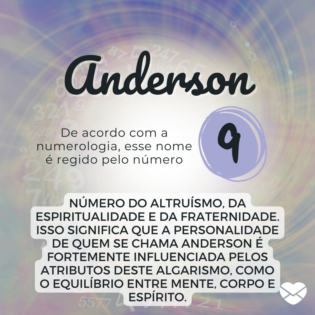 'Anderson, de acordo com a numerologia, esse nome é regido pelo número 9 número do altruísmo, da espiritualidade e da fraternidade. Isso significa que a personalidade de quem se chama Anderson é fortemente influenciada pelos atributos deste algarismo, como o equilíbrio entre mente, corpo e espírito.