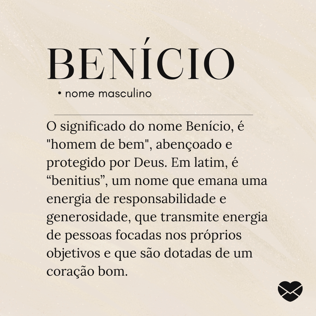 O significado do nome Benício, é 'homem de bem', abençoado e protegido por Deus. Em latim, é “benitius”, um nome que emana uma energia de responsabilidade e generosidade, que transmite energia de pessoas focadas nos próprios objetivos e que são dotadas de um coração bom'.- Significado do nome Beníc