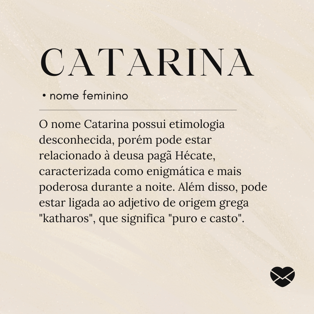 O nome Catarina possui etimologia desconhecida, porém pode estar relacionado à deusa pagã Hécate, caracterizada como enigmática e mais poderosa durante a noite. Além disso, pode estar ligada ao adjetivo de origem grega 'katharos', que significa 'puro e casto'.- Significado do nome Catarina