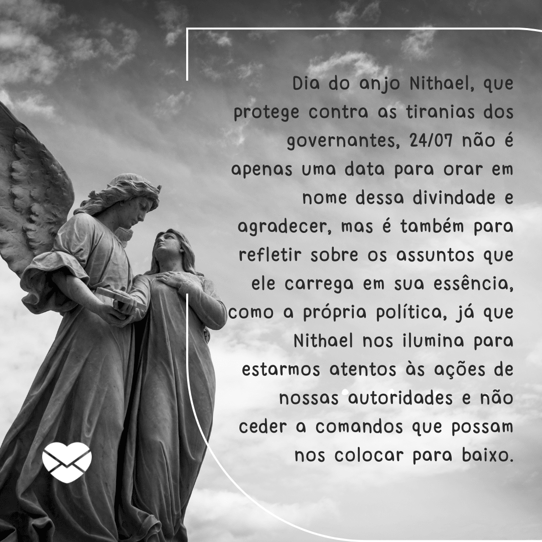 'Dia do anjo Nithael, que protege contra as tiranias dos governantes, 24/07 não é apenas uma data para orar em nome dessa divindade e agradecer, mas é também para refletir sobre os assuntos que ele carrega em sua essência, como a própria política, já que Nithael nos ilumina para estarmos atentos às ações de nossas autoridades e não ceder a comandos que possam nos colocar para baixo.'