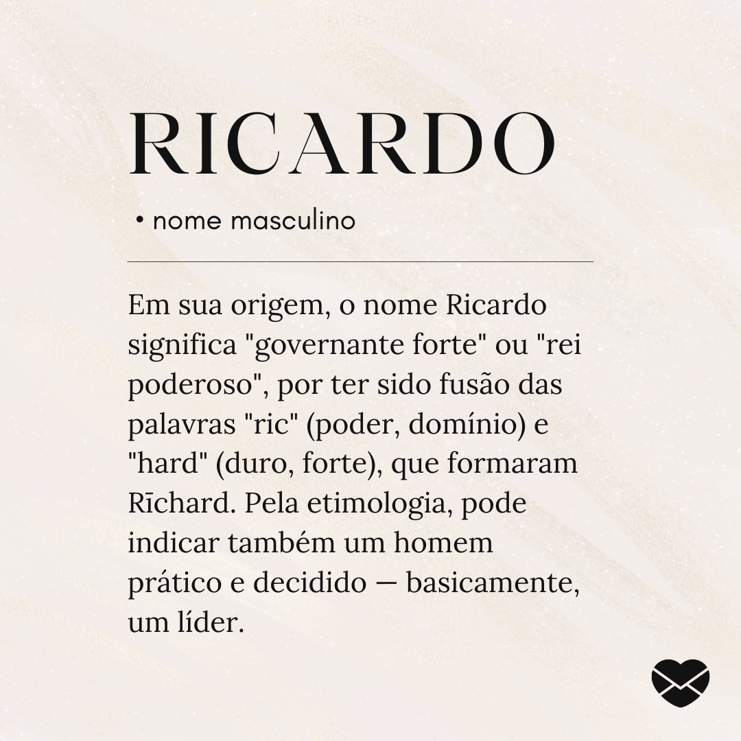 'Ricardo significa 'governante forte' ou 'rei poderoso', por ter sido fusão das palavras 'ric' (poder, domínio) e 'hard' (duro, forte), que formaram Rīchard. Pela etimologia, pode indicar também um homem prático e decidido — basicamente, um líder.' - Significado do nome Ricardo
