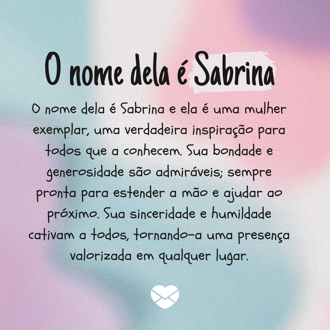 'O nome dela é Sabrinae ela é uma mulher exemplar, uma verdadeira inspiração para todos que a conhecem. Sua bondade e generosidade são admiráveis; sempre pronta para estender a mão e ajudar ao próximo. ' - Significado do nome Sabrina