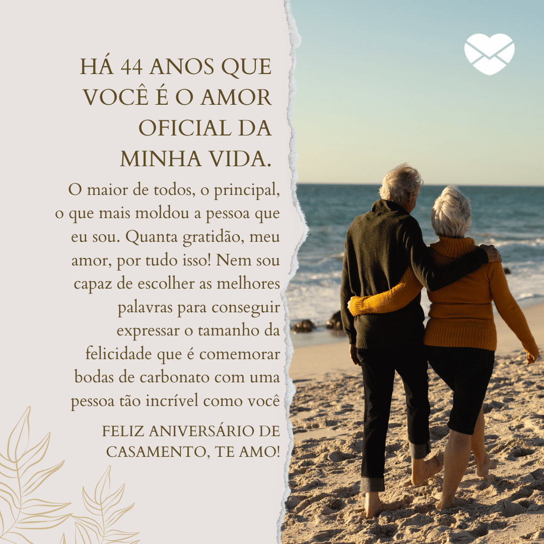 'Há 44 anos que você é o amor oficial da minha vida. O maior de todos, o principal, o que mais moldou a pessoa que eu sou. Quanta gratidão, meu amor, por tudo isso! Nem sou capaz de escolher as melhores palavras para conseguir expressar o tamanho da felicidade que é comemorar bodas de carbonato com uma pessoa tão incrível como você. Feliz aniversário de casamento, te amo!'  - 44 anos de casados