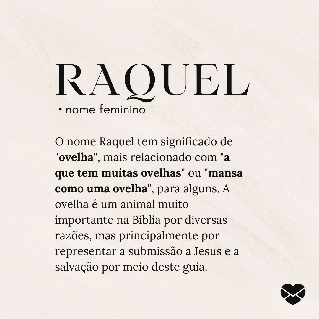 'Raquel.  • nome feminino. O nome Raquel tem significado de 'ovelha', mais relacionado com 'a que tem muitas ovelhas' ou 'mansa como uma ovelha', para alguns. A ovelha é um animal muito importante na Bíblia por diversas razões, mas principalmente por representar a submissão a Jesus e a salvação por meio deste guia.' - Significado do nome Raquel