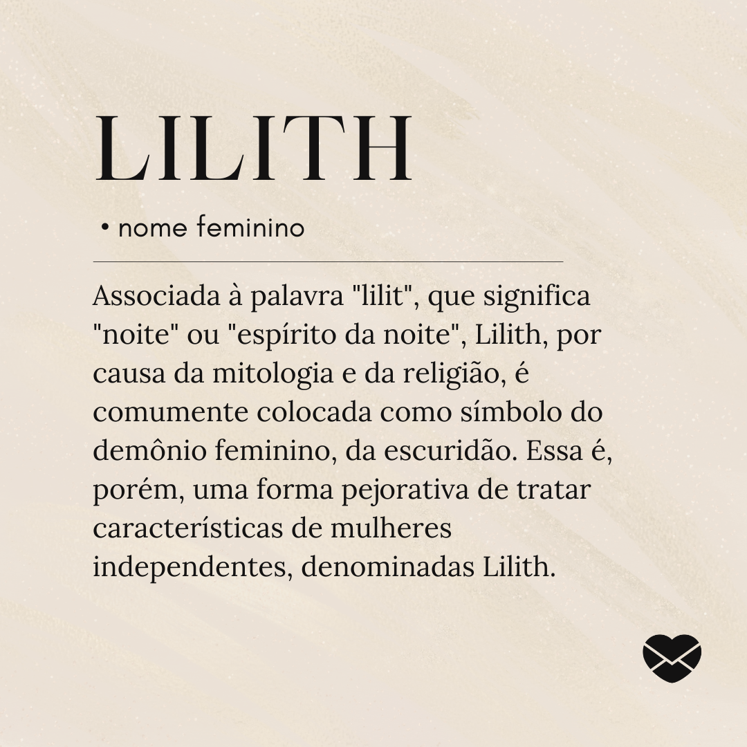 'Associada à palavra 'lilit', que significa 'noite' ou 'espírito da noite', Lilith, por causa da mitologia e da religião, é comumente colocada como símbolo do demônio feminino, da escuridão. Essa é, porém, uma forma pejorativa de tratar características de mulheres independentes, denominadas Lilith..- Significado do nome Lilith