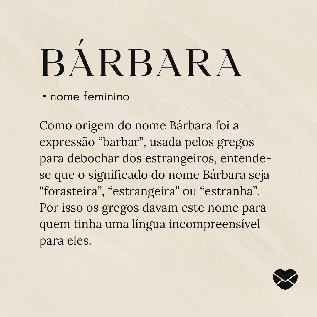 'Como origem do nome Bárbara foi a expressão “barbar”, usada pelos gregos para debochar dos estrangeiros, entende-se que o significado do nome Bárbara seja “forasteira”, “estrangeira” ou “estranha”. Por isso os gregos davam este nome para quem tinha uma língua incompreensível para eles.'- Significado do nome Bárbara.