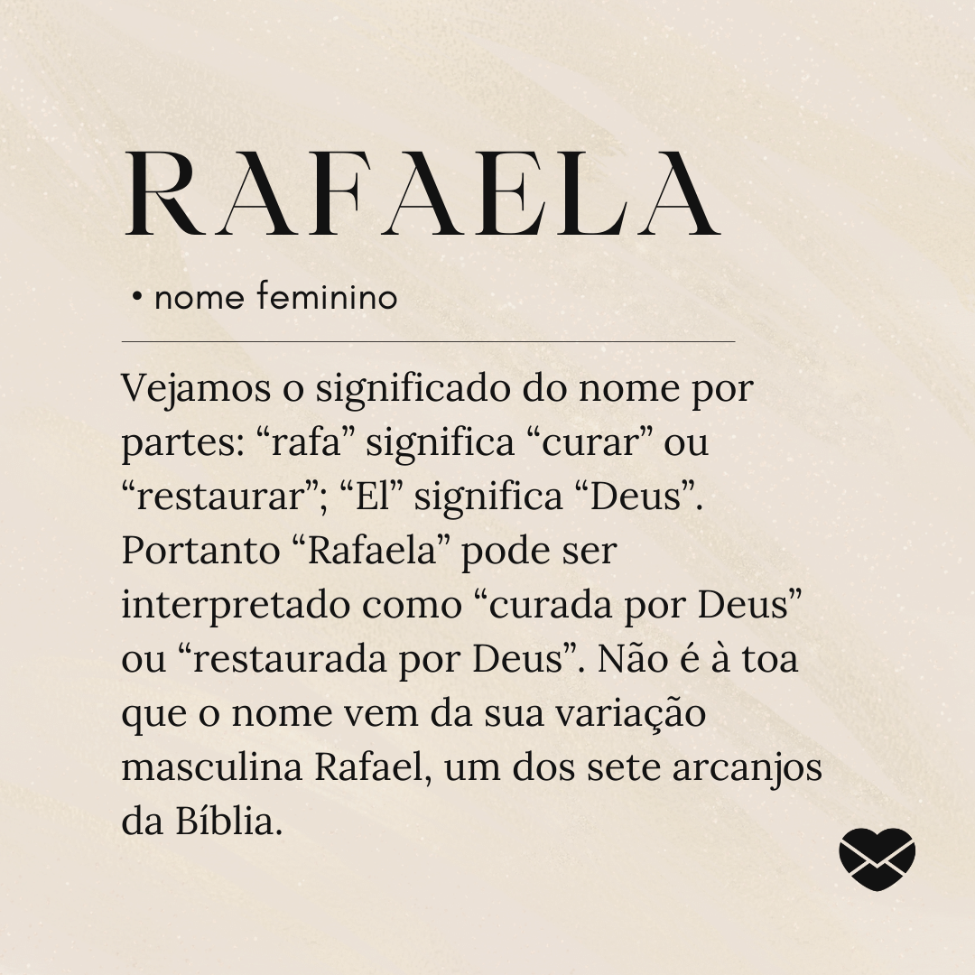 'Vejamos o significado do nome por partes: “rafa” significa “curar” ou “restaurar”; “El” significa “Deus”. Portanto “Rafaela” pode ser interpretado como “curada por Deus” ou “restaurada por Deus”. Não é à toa que o nome vem da sua variação masculina Rafael, um dos sete arcanjos da Bíblia.'- Significado do nome Rafaela