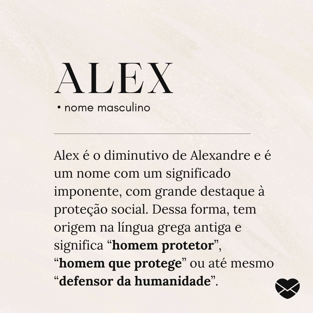 'Alex.  • nome masculino. Alex é o diminutivo de Alexandre e é um nome com um significado imponente, com grande destaque à proteção social. Dessa forma, tem origem na língua grega antiga e significa “homem protetor”, “homem que protege” ou até mesmo “defensor da humanidade”.' - Significado do nome Alex