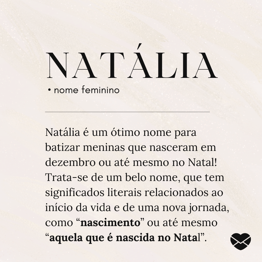 'Natália.  • nome feminino. Natália é um ótimo nome para batizar meninas que nasceram em dezembro ou até mesmo no Natal! Trata-se de um belo nome, que tem significados literais relacionados ao início da vida e de uma nova jornada, como “nascimento” ou até mesmo “aquela que é nascida no Natal”.' - Significado do nome Natália