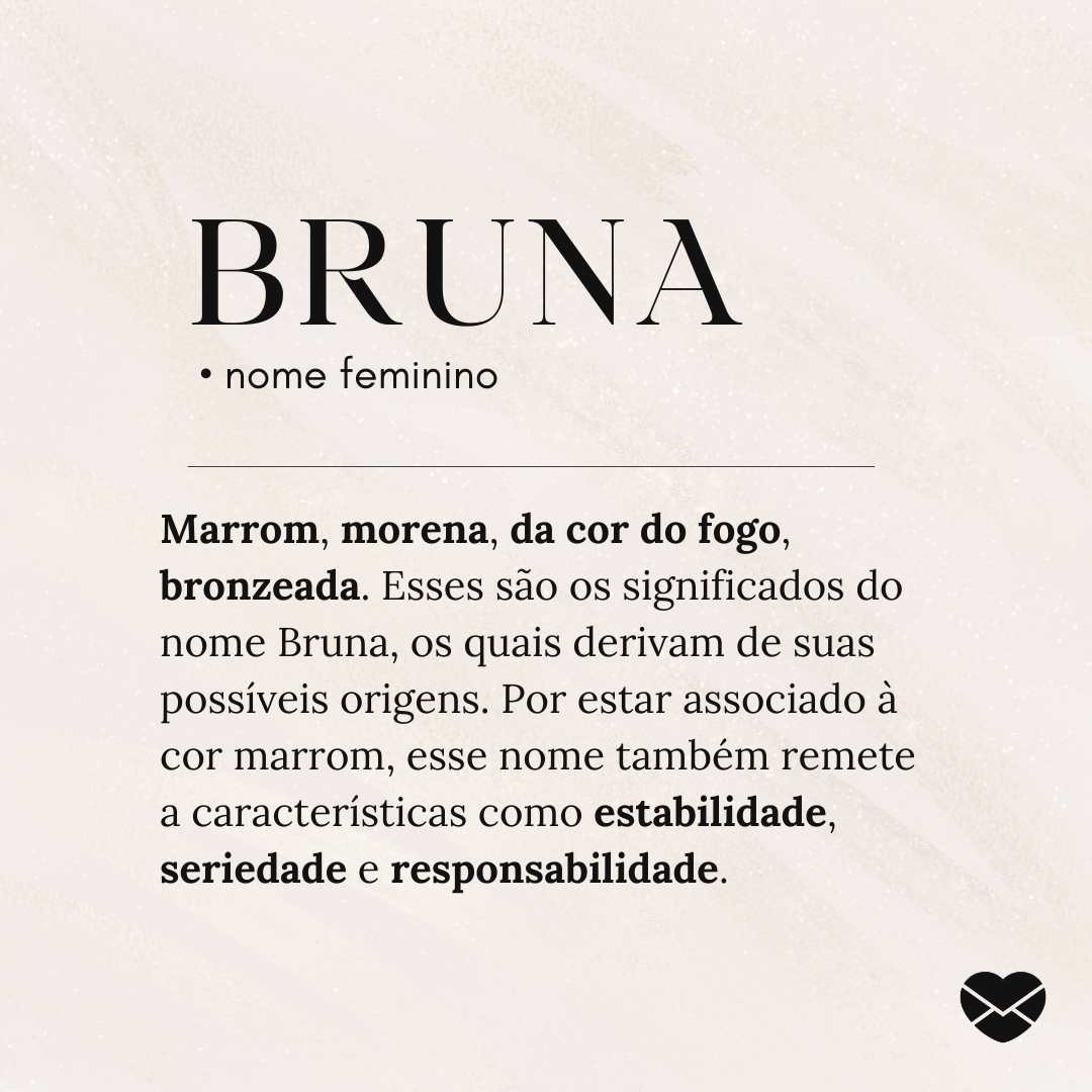 'Bruna.  • nome feminino. Marrom, morena, da cor do fogo, bronzeada. Esses são os significados do nome Bruna, os quais derivam de suas possíveis origens. Por estar associado à cor marrom, esse nome também remete a características como estabilidade, seriedade e responsabilidade.' - Significado do nome X