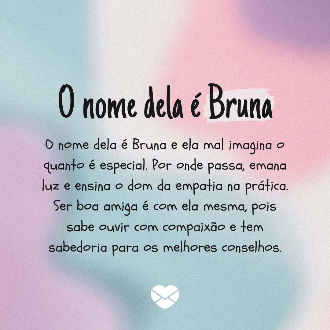 'O nome dela é Bruna. O nome dela é Bruna e ela mal imagina o quanto é especial. Por onde passa, emana luz e ensina o dom da empatia na prática. Ser boa amiga é com ela mesma, pois sabe ouvir com compaixão e tem sabedoria para os melhores conselhos.' - Significado do nome Bruna