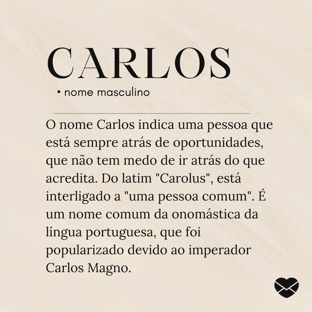 'O nome Carlos indica uma pessoa que está sempre atrás de oportunidades, que não tem medo de ir atrás do que acredita. Do latim 'Carolus', está interligado a 'uma pessoa comum'. É um nome comum da onomástica da língua portuguesa, que foi popularizado devido ao imperador Carlos Magno.'- Significado do nome Carlos