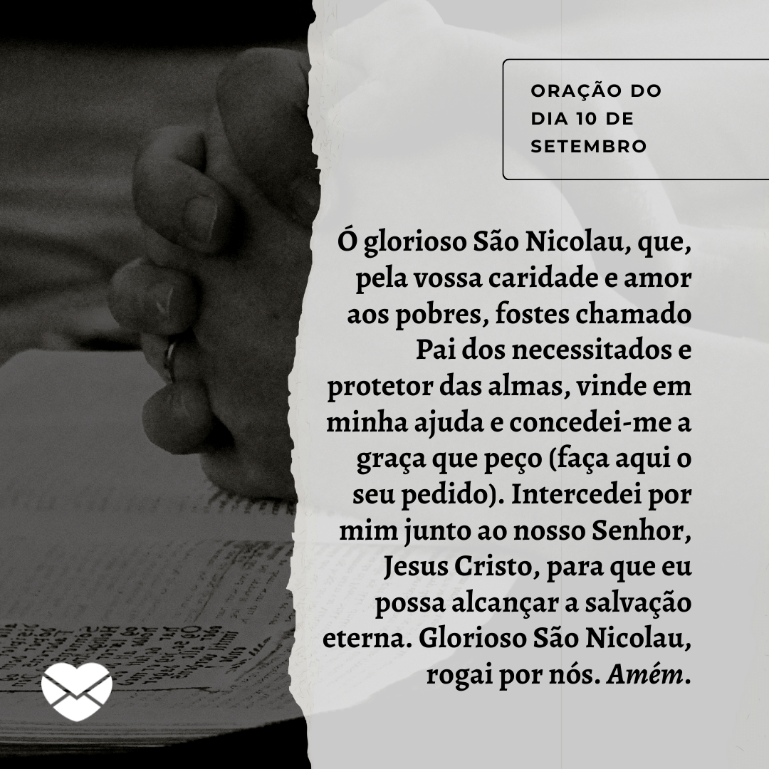 'Ó glorioso São Nicolau, que, pela vossa caridade e amor aos pobres, fostes chamado Pai dos necessitados e protetor das almas, vinde em minha ajuda e concedei-me a graça que peço (faça aqui o seu pedido). Intercedei por mim junto ao nosso Senhor, Jesus Cristo, para que eu possa alcançar a salvação eterna. Glorioso São Nicolau, rogai por nós. Amém.' - 10 de setembro