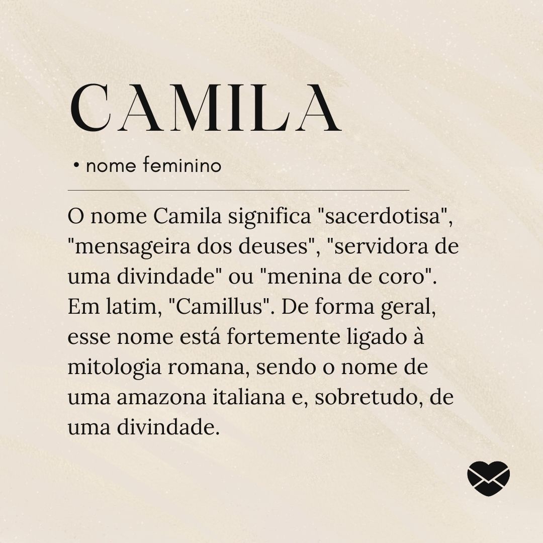 'O nome Camila significa 'sacerdotisa', 'mensageira dos deuses', 'servidora de uma divindade' ou 'menina de coro'. Em latim, 'Camillus'. De forma geral, esse nome está fortemente ligado à mitologia romana, sendo o nome de uma amazona italiana e, sobretudo, de uma divindade.'- Significado do nome Camila