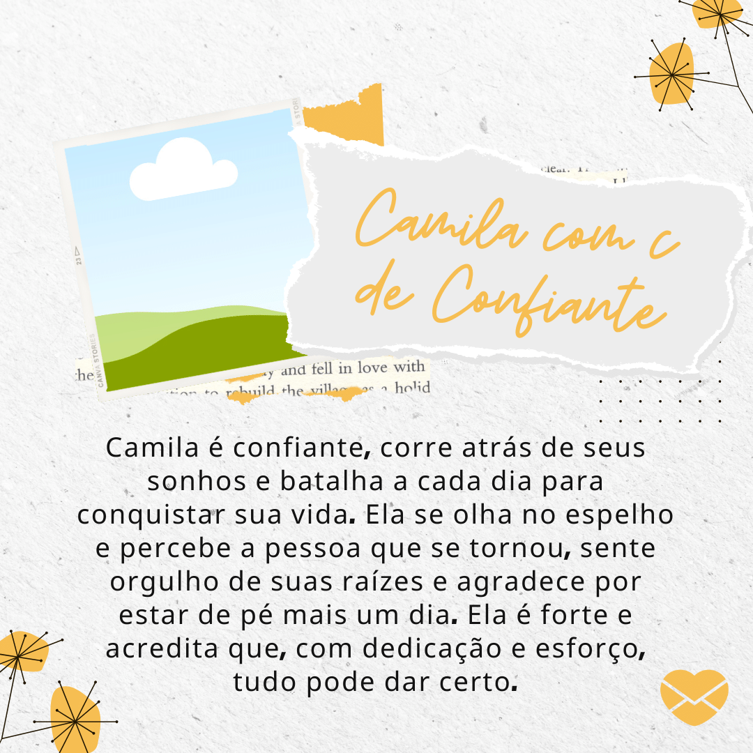 'Camila é confiante, corre atrás de seus sonhos e batalha a cada dia para conquistar sua vida. Ela se olha no espelho e percebe a pessoa que se tornou, sente orgulho de suas raízes e agradece por estar de pé mais um dia. Ela é forte e acredita que, com dedicação e esforço, tudo pode dar certo.' Significado do nome Camila