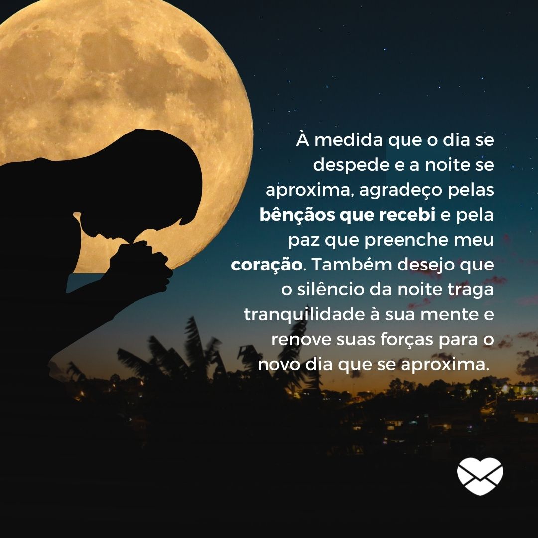 'À medida que o dia se despede e a noite se aproxima, agradeço pelas bênçãos que recebi e pela paz que preenche meu coração. Também desejo que o silêncio da noite traga tranquilidade à sua mente e renove suas forças para o novo dia que se aproxima. ' - Mensagens de boa noite com gratidão