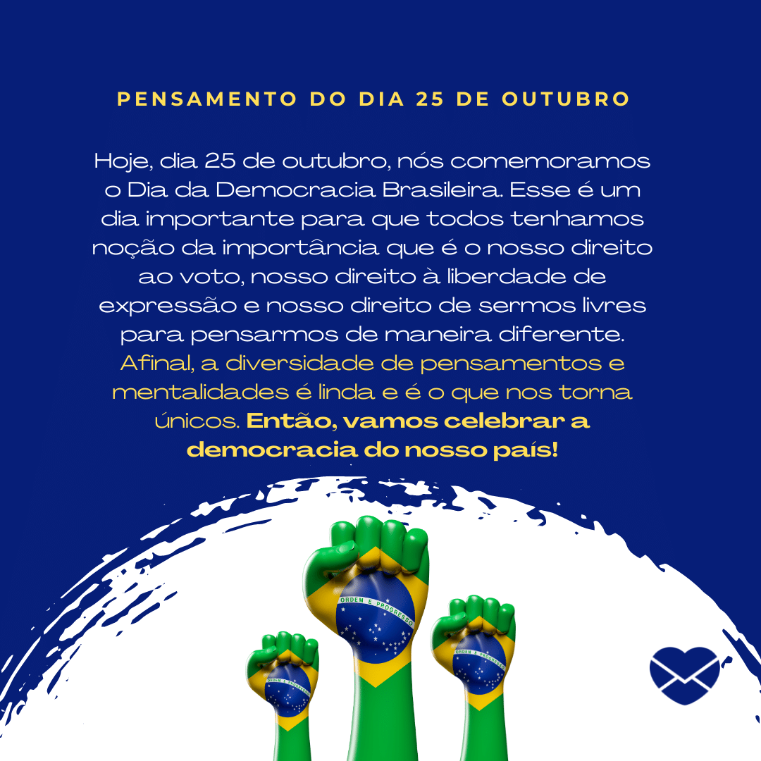 'Hoje, dia 25 de outubro, nós comemoramos o Dia da Democracia Brasileira. Esse é um dia importante para que todos tenhamos noção da importância que é o nosso direito ao voto, nosso direito à liberdade de expressão e nosso direito de sermos livres para pensarmos de maneira diferente. Afinal, a diversidade de pensamentos e mentalidades é linda e é o que nos torna únicos. Então, vamos celebrar a democracia do nosso país!' -  25 de outubro